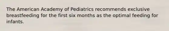 The American Academy of Pediatrics recommends exclusive breastfeeding for the first six months as the optimal feeding for infants.