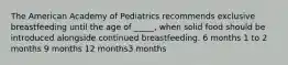 The American Academy of Pediatrics recommends exclusive breastfeeding until the age of _____, when solid food should be introduced alongside continued breastfeeding. 6 months 1 to 2 months 9 months 12 months3 months