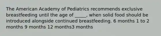 The American Academy of Pediatrics recommends exclusive breastfeeding until the age of _____, when solid food should be introduced alongside continued breastfeeding. 6 months 1 to 2 months 9 months 12 months3 months