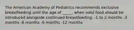 The American Academy of Pediatrics recommends exclusive breastfeeding until the age of _____, when solid food should be introduced alongside continued breastfeeding. -1 to 2 months -3 months -6 months -9 months -12 months