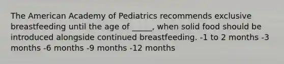 The American Academy of Pediatrics recommends exclusive breastfeeding until the age of _____, when solid food should be introduced alongside continued breastfeeding. -1 to 2 months -3 months -6 months -9 months -12 months