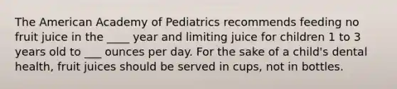 The American Academy of Pediatrics recommends feeding no fruit juice in the ____ year and limiting juice for children 1 to 3 years old to ___ ounces per day. For the sake of a child's dental health, fruit juices should be served in cups, not in bottles.