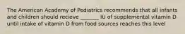 The American Academy of Pediatrics recommends that all infants and children should recieve _______ IU of supplemental vitamin D until intake of vitamin D from food sources reaches this level