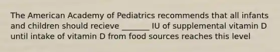 The American Academy of Pediatrics recommends that all infants and children should recieve _______ IU of supplemental vitamin D until intake of vitamin D from food sources reaches this level