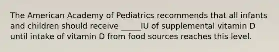 The American Academy of Pediatrics recommends that all infants and children should receive _____IU of supplemental vitamin D until intake of vitamin D from food sources reaches this level.