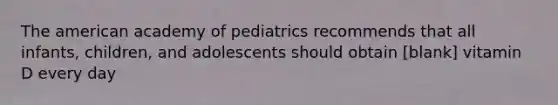 The american academy of pediatrics recommends that all infants, children, and adolescents should obtain [blank] vitamin D every day