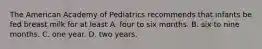 The American Academy of Pediatrics recommends that infants be fed breast milk for at least A. four to six months. B. six to nine months. C. one year. D. two years.