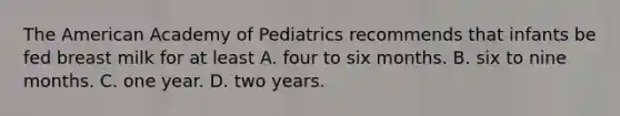 The American Academy of Pediatrics recommends that infants be fed breast milk for at least A. four to six months. B. six to nine months. C. one year. D. two years.