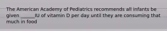 The American Academy of Pediatrics recommends all infants be given ______IU of vitamin D per day until they are consuming that much in food