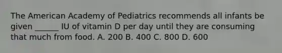 The American Academy of Pediatrics recommends all infants be given ______ IU of vitamin D per day until they are consuming that much from food. A. 200 B. 400 C. 800 D. 600