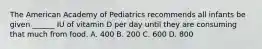 The American Academy of Pediatrics recommends all infants be given ______ IU of vitamin D per day until they are consuming that much from food. A. 400 B. 200 C. 600 D. 800