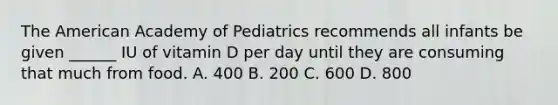 The American Academy of Pediatrics recommends all infants be given ______ IU of vitamin D per day until they are consuming that much from food. A. 400 B. 200 C. 600 D. 800