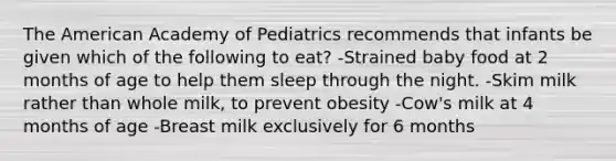 The American Academy of Pediatrics recommends that infants be given which of the following to eat? -Strained baby food at 2 months of age to help them sleep through the night. -Skim milk rather than whole milk, to prevent obesity -Cow's milk at 4 months of age -Breast milk exclusively for 6 months