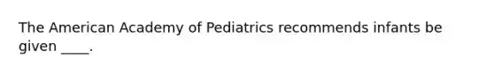 The American Academy of Pediatrics recommends infants be given ____.