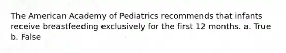 The American Academy of Pediatrics recommends that infants receive breastfeeding exclusively for the first 12 months. a. True b. False