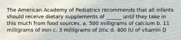 The American Academy of Pediatrics recommends that all infants should receive dietary supplements of ______ until they take in this much from food sources. a. 500 milligrams of calcium b. 11 milligrams of iron c. 3 milligrams of zinc d. 400 IU of vitamin D