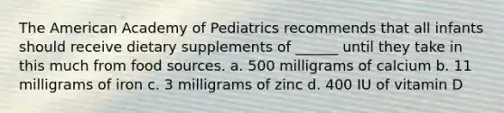 The American Academy of Pediatrics recommends that all infants should receive dietary supplements of ______ until they take in this much from food sources. a. 500 milligrams of calcium b. 11 milligrams of iron c. 3 milligrams of zinc d. 400 IU of vitamin D