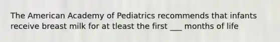 The American Academy of Pediatrics recommends that infants receive breast milk for at tleast the first ___ months of life