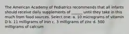 The American Academy of Pediatrics recommends that all infants should receive daily supplements of ______ until they take in this much from food sources. Select one: a. 10 micrograms of vitamin D b. 11 milligrams of iron c. 3 milligrams of zinc d. 500 milligrams of calcium