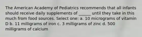 The American Academy of Pediatrics recommends that all infants should receive daily supplements of ______ until they take in this much from food sources. Select one: a. 10 micrograms of vitamin D b. 11 milligrams of iron c. 3 milligrams of zinc d. 500 milligrams of calcium