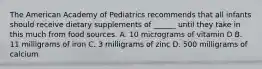 The American Academy of Pediatrics recommends that all infants should receive dietary supplements of ______ until they take in this much from food sources. A. 10 micrograms of vitamin D B. 11 milligrams of iron C. 3 milligrams of zinc D. 500 milligrams of calcium