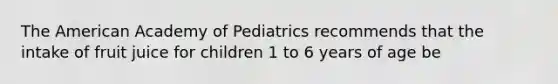 The American Academy of Pediatrics recommends that the intake of fruit juice for children 1 to 6 years of age be