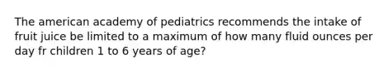 The american academy of pediatrics recommends the intake of fruit juice be limited to a maximum of how many fluid ounces per day fr children 1 to 6 years of age?