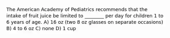 The American Academy of Pediatrics recommends that the intake of fruit juice be limited to ________ per day for children 1 to 6 years of age. A) 16 oz (two 8 oz glasses on separate occasions) B) 4 to 6 oz C) none D) 1 cup