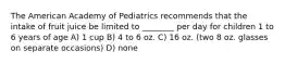 The American Academy of Pediatrics recommends that the intake of fruit juice be limited to ________ per day for children 1 to 6 years of age A) 1 cup B) 4 to 6 oz. C) 16 oz. (two 8 oz. glasses on separate occasions) D) none