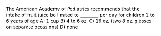 The American Academy of Pediatrics recommends that the intake of fruit juice be limited to ________ per day for children 1 to 6 years of age A) 1 cup B) 4 to 6 oz. C) 16 oz. (two 8 oz. glasses on separate occasions) D) none