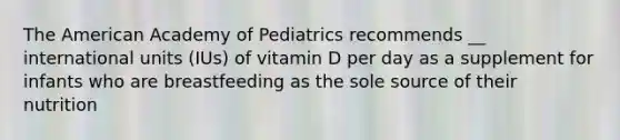 The American Academy of Pediatrics recommends __ international units (IUs) of vitamin D per day as a supplement for infants who are breastfeeding as the sole source of their nutrition