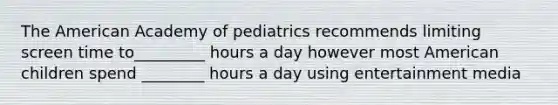 The American Academy of pediatrics recommends limiting screen time to_________ hours a day however most American children spend ________ hours a day using entertainment media