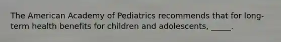 The American Academy of Pediatrics recommends that for long-term health benefits for children and adolescents, _____.