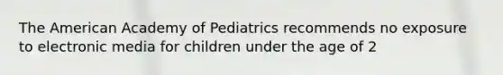 The American Academy of Pediatrics recommends no exposure to electronic media for children under the age of 2