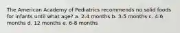 The American Academy of Pediatrics recommends no solid foods for infants until what age? a. 2-4 months b. 3-5 months c. 4-6 months d. 12 months e. 6-8 months