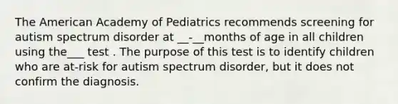 The American Academy of Pediatrics recommends screening for autism spectrum disorder at __-__months of age in all children using the___ test . The purpose of this test is to identify children who are at-risk for autism spectrum disorder, but it does not confirm the diagnosis.