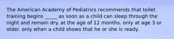 The American Academy of Pediatrics recommends that toilet training begins _____ as soon as a child can sleep through the night and remain dry. at the age of 12 months. only at age 3 or older. only when a child shows that he or she is ready.