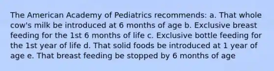 The American Academy of Pediatrics recommends: a. That whole cow's milk be introduced at 6 months of age b. Exclusive breast feeding for the 1st 6 months of life c. Exclusive bottle feeding for the 1st year of life d. That solid foods be introduced at 1 year of age e. That breast feeding be stopped by 6 months of age