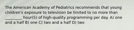 The American Academy of Pediatrics recommends that young children's exposure to television be limited to no <a href='https://www.questionai.com/knowledge/keWHlEPx42-more-than' class='anchor-knowledge'>more than</a> _________ hour(S) of high-quality programming per day. A) one and a half B) one C) two and a half D) two