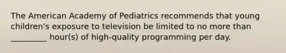 The American Academy of Pediatrics recommends that young children's exposure to television be limited to no more than _________ hour(s) of high-quality programming per day.