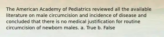 The American Academy of Pediatrics reviewed all the available literature on male circumcision and incidence of disease and concluded that there is no medical justification for routine circumcision of newborn males. a. True b. False