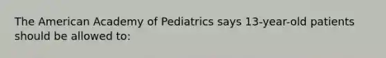 The American Academy of Pediatrics says 13-year-old patients should be allowed to: