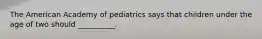 The American Academy of pediatrics says that children under the age of two should __________.