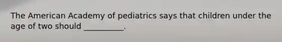 The American Academy of pediatrics says that children under the age of two should __________.