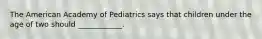 The American Academy of Pediatrics says that children under the age of two should ____________.