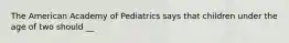 The American Academy of Pediatrics says that children under the age of two should __