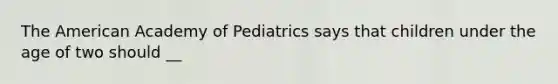 The American Academy of Pediatrics says that children under the age of two should __