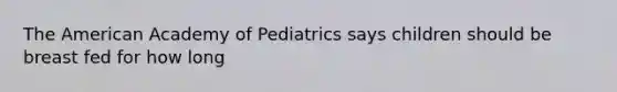 The American Academy of Pediatrics says children should be breast fed for how long