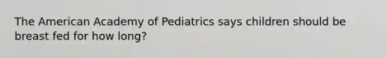 The American Academy of Pediatrics says children should be breast fed for how long?