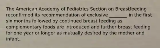 The American Academy of Pediatrics Section on Breastfeeding reconfirmed its recommendation of exclusive ________ in the first six months followed by continued breast feeding as complementary foods are introduced and further breast feeding for one year or longer as mutually desired by the mother and infant.